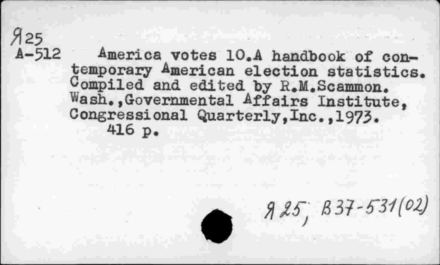 ﻿#25 A-512 America votes 10.A handbook of contemporary American election statistics. Compiled and edited by R.M.Scammon. Wash.»Governmental Affairs Institute, Congressional Quarterly,Inc.,1973.
416 p.